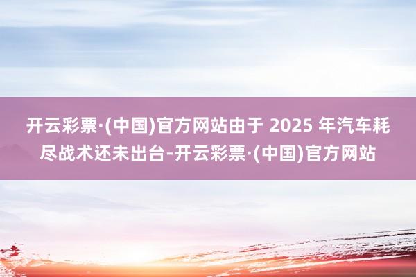 开云彩票·(中国)官方网站由于 2025 年汽车耗尽战术还未出台-开云彩票·(中国)官方网站