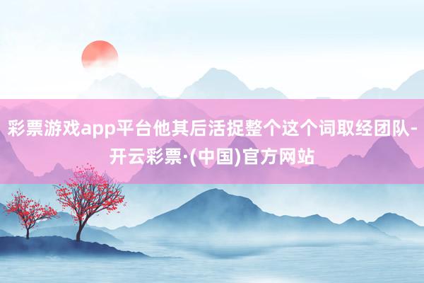 彩票游戏app平台他其后活捉整个这个词取经团队-开云彩票·(中国)官方网站