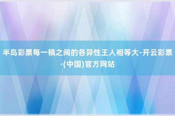 半岛彩票每一稿之间的各异性王人相等大-开云彩票·(中国)官方网站