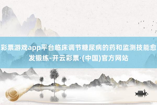 彩票游戏app平台临床调节糖尿病的药和监测技能愈发锻练-开云彩票·(中国)官方网站