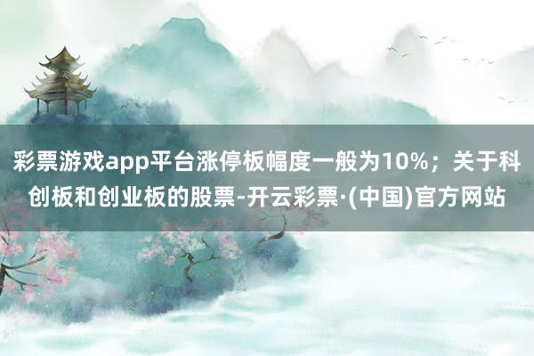 彩票游戏app平台涨停板幅度一般为10%；关于科创板和创业板的股票-开云彩票·(中国)官方网站