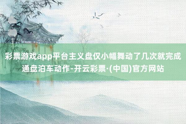 彩票游戏app平台主义盘仅小幅舞动了几次就完成通盘泊车动作-开云彩票·(中国)官方网站