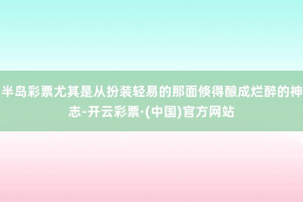 半岛彩票尤其是从扮装轻易的那面倏得酿成烂醉的神志-开云彩票·(中国)官方网站