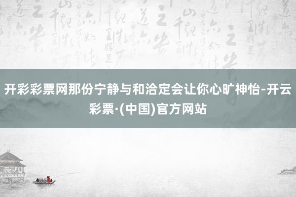 开彩彩票网那份宁静与和洽定会让你心旷神怡-开云彩票·(中国)官方网站