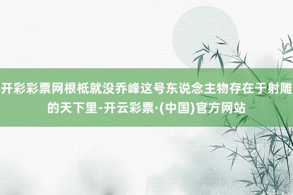 开彩彩票网根柢就没乔峰这号东说念主物存在于射雕的天下里-开云彩票·(中国)官方网站