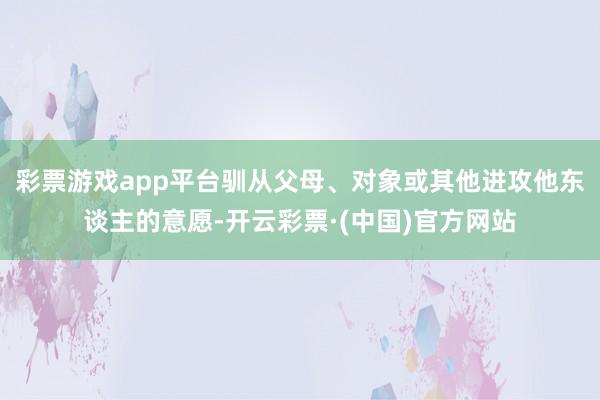 彩票游戏app平台驯从父母、对象或其他进攻他东谈主的意愿-开云彩票·(中国)官方网站