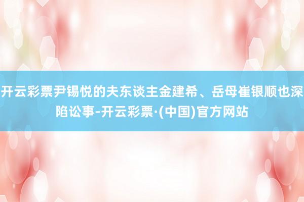 开云彩票尹锡悦的夫东谈主金建希、岳母崔银顺也深陷讼事-开云彩票·(中国)官方网站