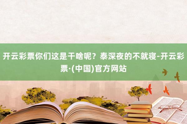 开云彩票你们这是干啥呢？泰深夜的不就寝-开云彩票·(中国)官方网站