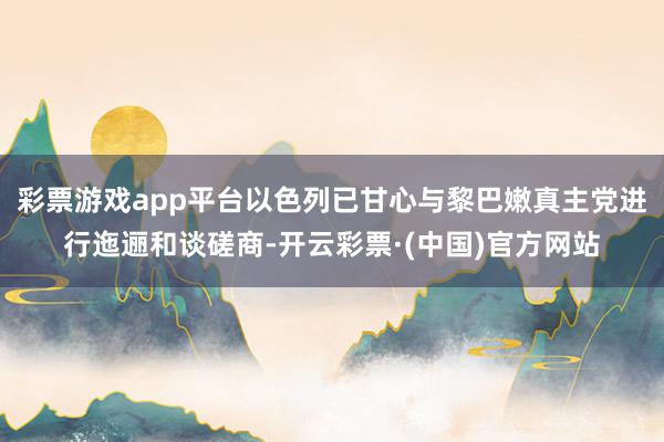 彩票游戏app平台以色列已甘心与黎巴嫩真主党进行迤逦和谈磋商-开云彩票·(中国)官方网站