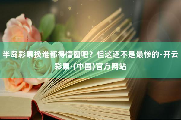 半岛彩票换谁都得懵圈吧？但这还不是最惨的-开云彩票·(中国)官方网站