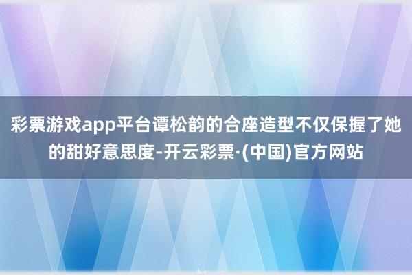 彩票游戏app平台谭松韵的合座造型不仅保握了她的甜好意思度-开云彩票·(中国)官方网站