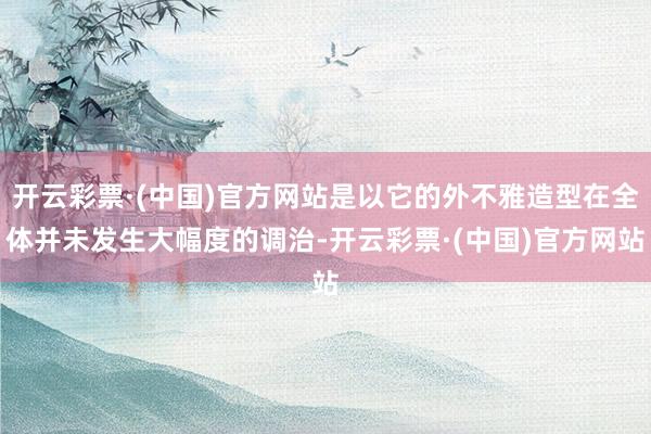 开云彩票·(中国)官方网站是以它的外不雅造型在全体并未发生大幅度的调治-开云彩票·(中国)官方网站