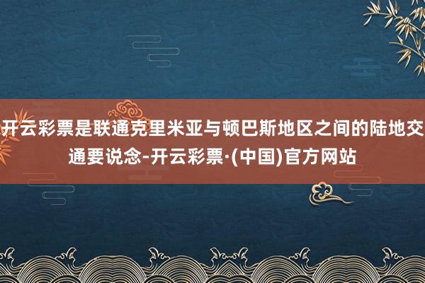 开云彩票是联通克里米亚与顿巴斯地区之间的陆地交通要说念-开云彩票·(中国)官方网站