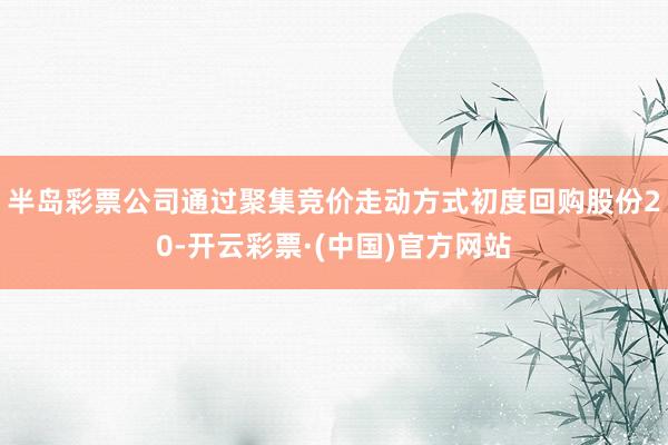 半岛彩票公司通过聚集竞价走动方式初度回购股份20-开云彩票·(中国)官方网站