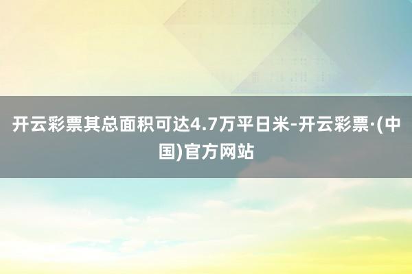 开云彩票其总面积可达4.7万平日米-开云彩票·(中国)官方网站