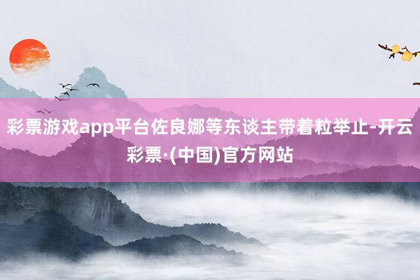 彩票游戏app平台佐良娜等东谈主带着粒举止-开云彩票·(中国)官方网站