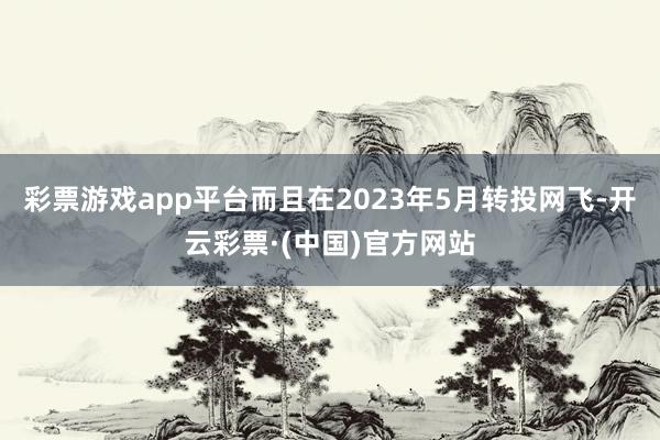 彩票游戏app平台而且在2023年5月转投网飞-开云彩票·(中国)官方网站