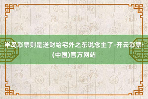 半岛彩票则是送财给宅外之东说念主了-开云彩票·(中国)官方网站