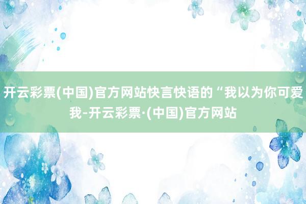 开云彩票(中国)官方网站快言快语的“我以为你可爱我-开云彩票·(中国)官方网站