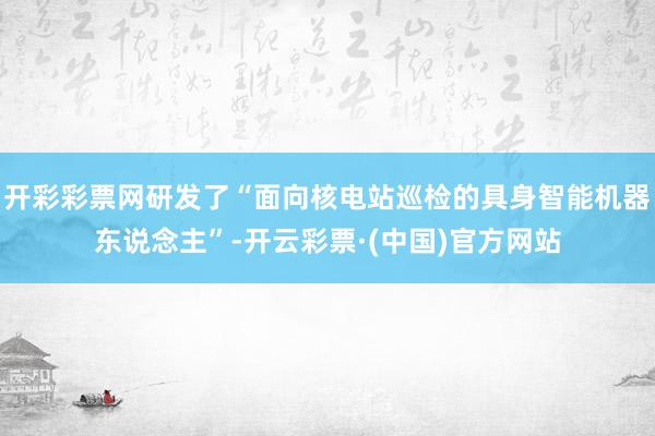 开彩彩票网研发了“面向核电站巡检的具身智能机器东说念主”-开云彩票·(中国)官方网站