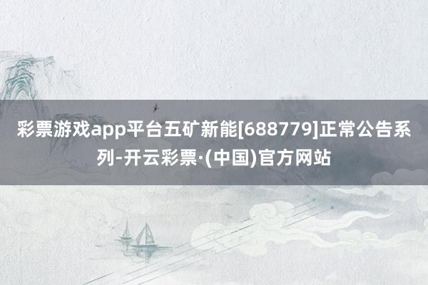 彩票游戏app平台五矿新能[688779]正常公告系列-开云彩票·(中国)官方网站