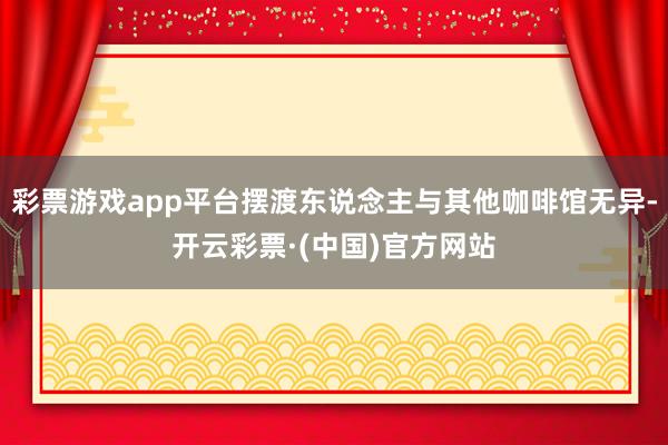 彩票游戏app平台摆渡东说念主与其他咖啡馆无异-开云彩票·(中国)官方网站