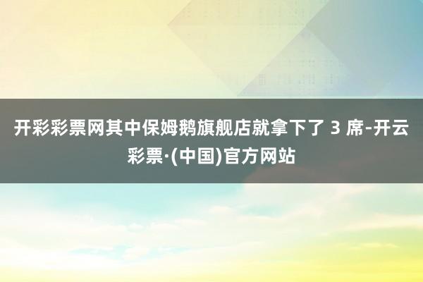 开彩彩票网其中保姆鹅旗舰店就拿下了 3 席-开云彩票·(中国)官方网站