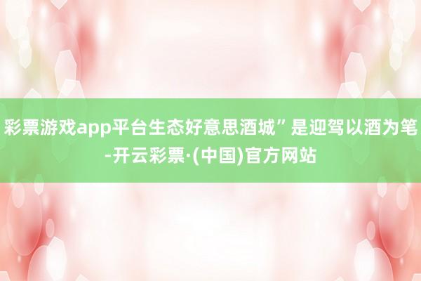 彩票游戏app平台生态好意思酒城”是迎驾以酒为笔-开云彩票·(中国)官方网站