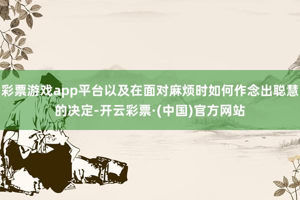 彩票游戏app平台以及在面对麻烦时如何作念出聪慧的决定-开云彩票·(中国)官方网站