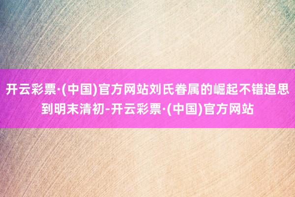 开云彩票·(中国)官方网站刘氏眷属的崛起不错追思到明末清初-开云彩票·(中国)官方网站