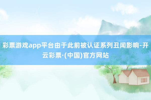 彩票游戏app平台由于此前被认证系列丑闻影响-开云彩票·(中国)官方网站