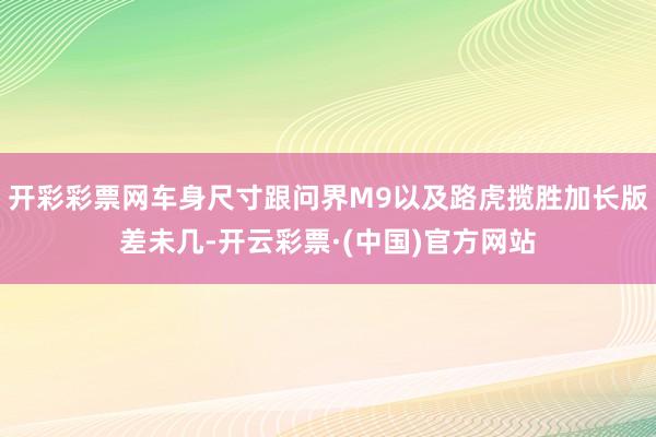 开彩彩票网车身尺寸跟问界M9以及路虎揽胜加长版差未几-开云彩票·(中国)官方网站