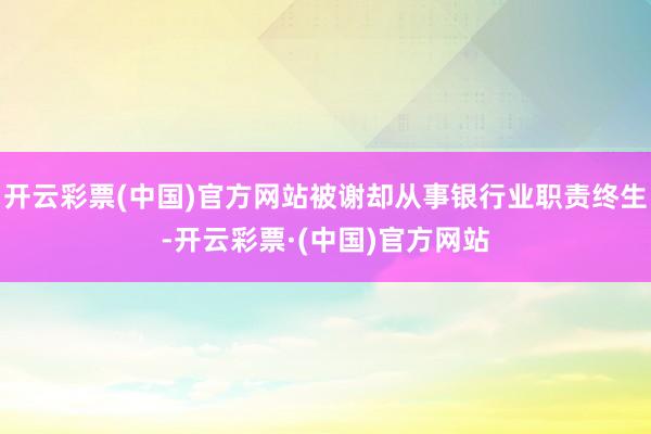 开云彩票(中国)官方网站被谢却从事银行业职责终生-开云彩票·(中国)官方网站