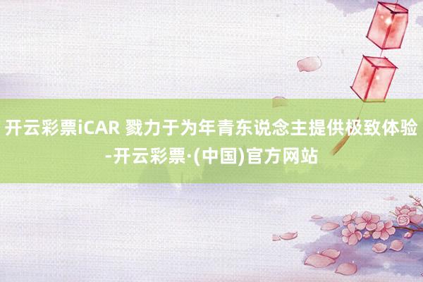 开云彩票iCAR 戮力于为年青东说念主提供极致体验-开云彩票·(中国)官方网站