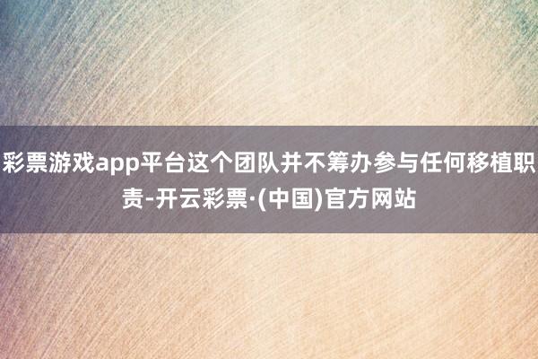 彩票游戏app平台这个团队并不筹办参与任何移植职责-开云彩票·(中国)官方网站