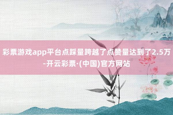 彩票游戏app平台点踩量跨越了点赞量达到了2.5万-开云彩票·(中国)官方网站