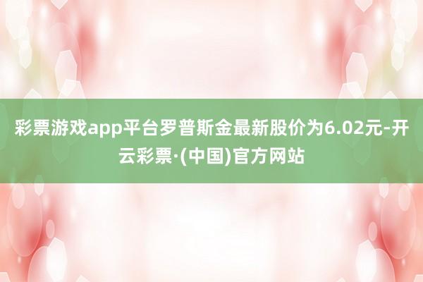 彩票游戏app平台罗普斯金最新股价为6.02元-开云彩票·(中国)官方网站