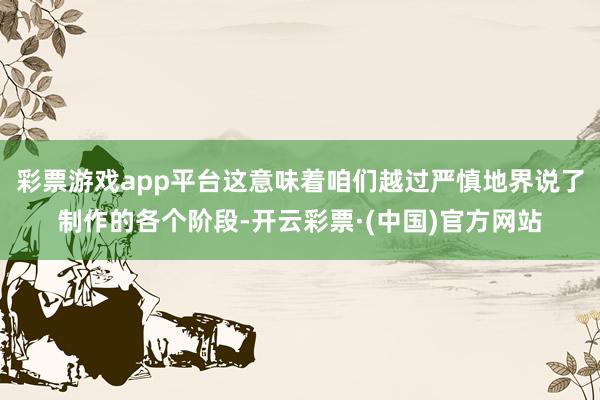 彩票游戏app平台这意味着咱们越过严慎地界说了制作的各个阶段-开云彩票·(中国)官方网站