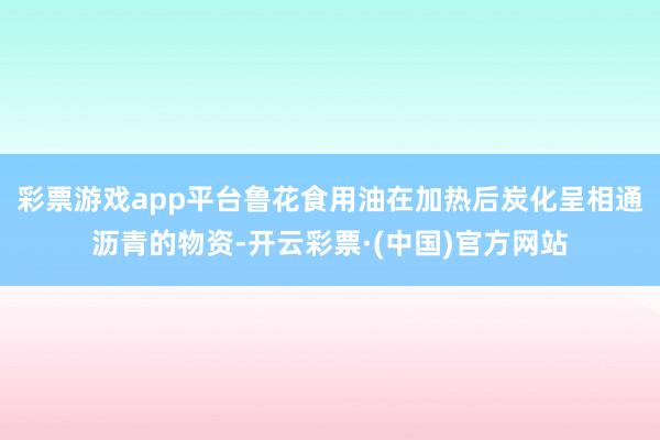 彩票游戏app平台鲁花食用油在加热后炭化呈相通沥青的物资-开云彩票·(中国)官方网站