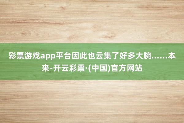 彩票游戏app平台因此也云集了好多大腕......本来-开云彩票·(中国)官方网站