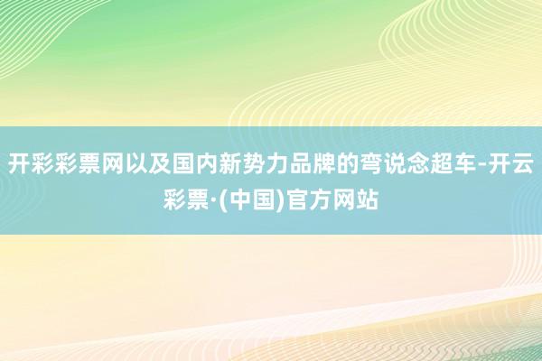 开彩彩票网以及国内新势力品牌的弯说念超车-开云彩票·(中国)官方网站