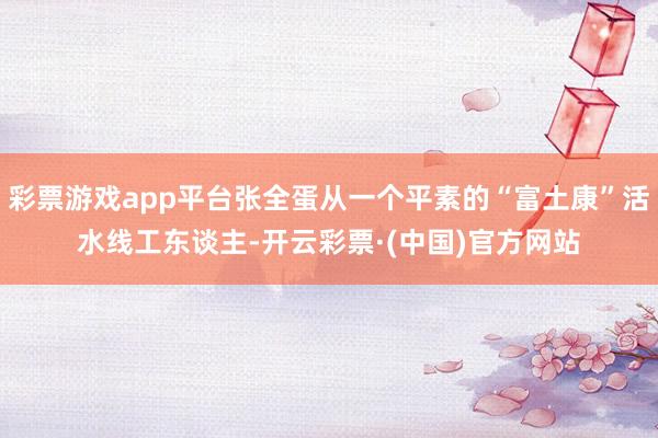 彩票游戏app平台张全蛋从一个平素的“富土康”活水线工东谈主-开云彩票·(中国)官方网站