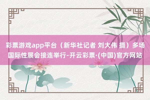 彩票游戏app平台（新华社记者 刘大伟 摄）多场国际性展会接连举行-开云彩票·(中国)官方网站