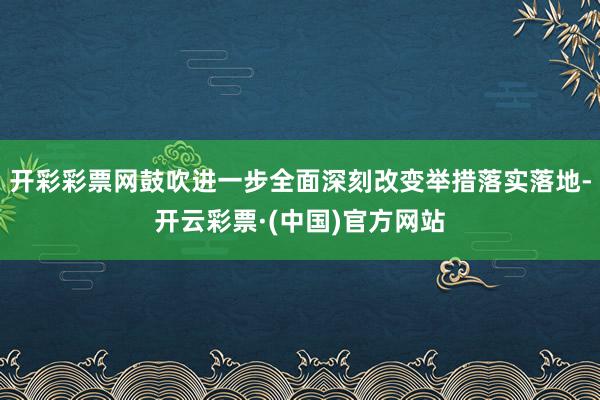 开彩彩票网鼓吹进一步全面深刻改变举措落实落地-开云彩票·(中国)官方网站