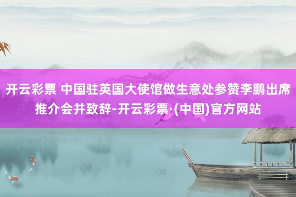 开云彩票 中国驻英国大使馆做生意处参赞李鹏出席推介会并致辞-开云彩票·(中国)官方网站