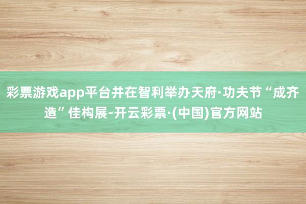 彩票游戏app平台并在智利举办天府·功夫节“成齐造”佳构展-开云彩票·(中国)官方网站