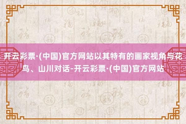 开云彩票·(中国)官方网站以其特有的画家视角与花鸟、山川对话-开云彩票·(中国)官方网站