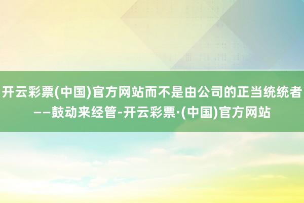 开云彩票(中国)官方网站而不是由公司的正当统统者——鼓动来经管-开云彩票·(中国)官方网站