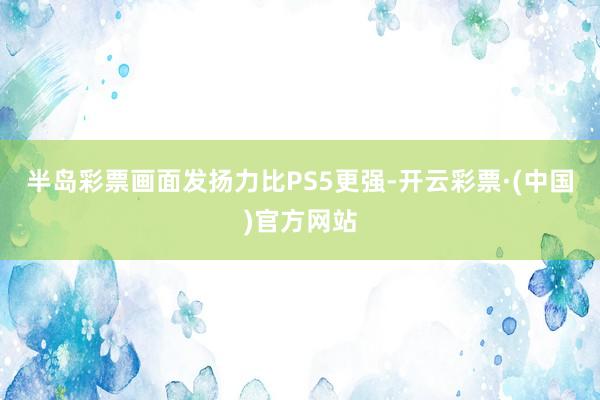 半岛彩票画面发扬力比PS5更强-开云彩票·(中国)官方网站