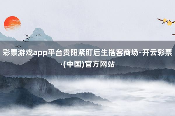 彩票游戏app平台贵阳紧盯后生搭客商场-开云彩票·(中国)官方网站